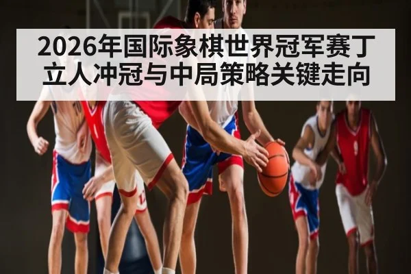 2026年国际象棋世界冠军赛丁立人冲冠与中局策略关键走向