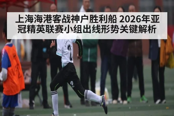 上海海港客战神户胜利船 2026年亚冠精英联赛小组出线形势关键解析