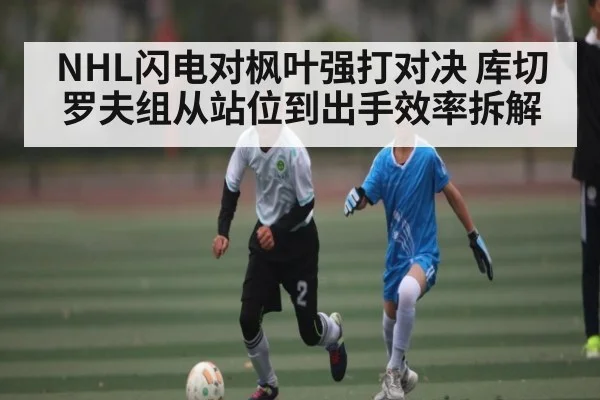 NHL闪电对枫叶强打对决 库切罗夫组从站位到出手效率拆解