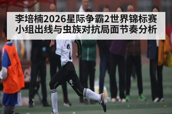 李培楠2026星际争霸2世界锦标赛小组出线与虫族对抗局面节奏分析