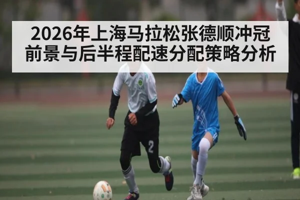 2026年上海马拉松张德顺冲冠前景与后半程配速分配策略分析