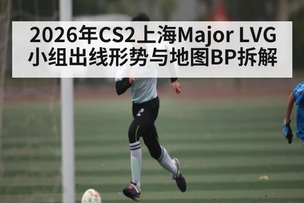 2026年CS2上海Major LVG小组出线形势与地图BP拆解